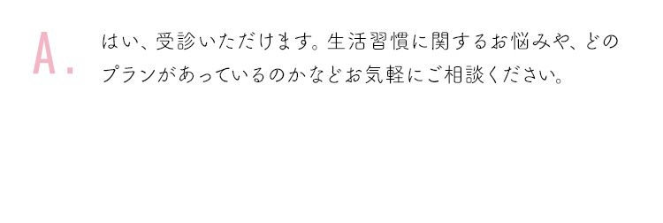 はい、受診いただけます。生活習慣に関するお悩みや、どのプランがあっているのかなどお気軽にご相談ください。