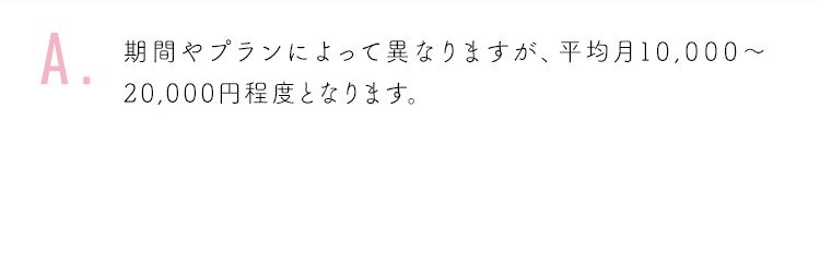期間やプランによって異なりますが、平均月10,000〜20,000円程度となります。