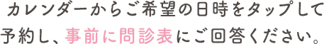 カレンダーからご希望の日時をタップして予約し、事前に問診票にご回答ください。
