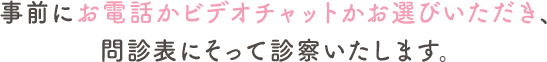 事前にお電話かビデオチャットかお選びいただき、問診票にそって診察いたします