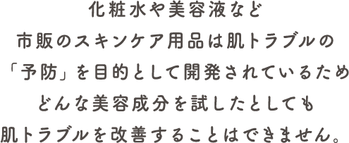化粧水や美容液など市販のスキンケア用品は肌トラブルの予防を目的としているため、肌トラブルを改善することはできません。