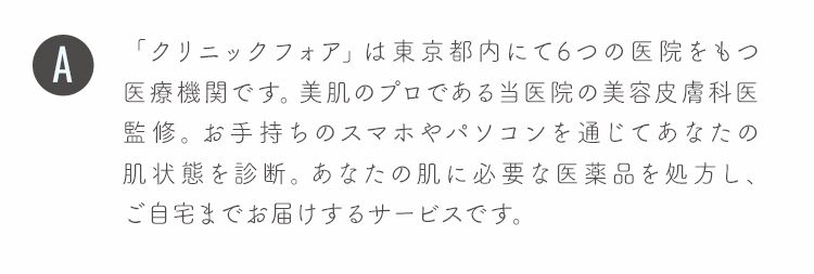「クリニックフォア」は東京都内にて6つの医院をもつ医療機関です。美肌のプロである当医院の美容皮膚科医監修。お手持ちのスマホやパソコンを通じてあなたの肌状態を診断。あなたの肌に必要な医薬品を処方し、ご自宅までお届けするサービスです。
