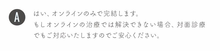 はい、オンラインのみで完結します。
もしオンラインの治療では解決できない場合、対面診療でもご対応いたしますのでご安心ください。
