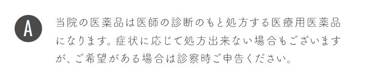当院の医薬品は医師の診断のもと処方する医療用医薬品になります。症状に応じて処方出来ない場合もございますが、ご希望がある場合は診察時ご申告ください。