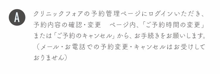 クリニックフォアの予約管理ページにログインいただき、予約内容の確認・変更 ページ内、「ご予約時間の変更」または「ご予約のキャンセル」から、お手続きをお願いします。（メール・お電話での予約変更・キャンセルはお受けしておりません）
