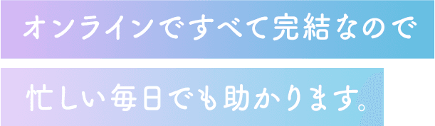 オンラインですべて完結するので、忙しい毎日でも助かります。