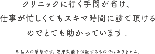 クリニックに行く手間が省け、仕事が忙しくてもスキマ時間に診て頂けるので助かっています。